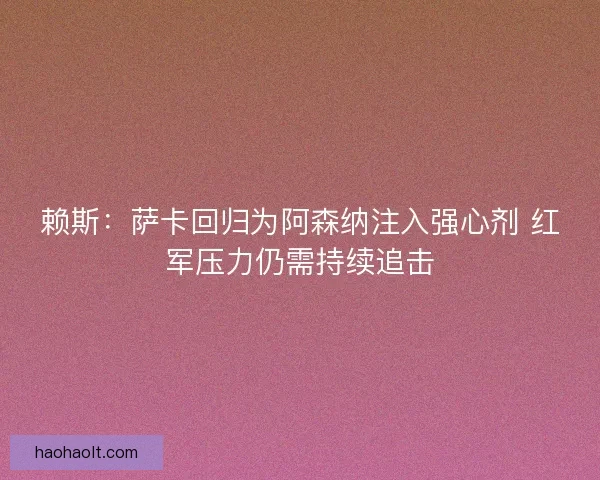 赖斯：萨卡回归为阿森纳注入强心剂 红军压力仍需持续追击