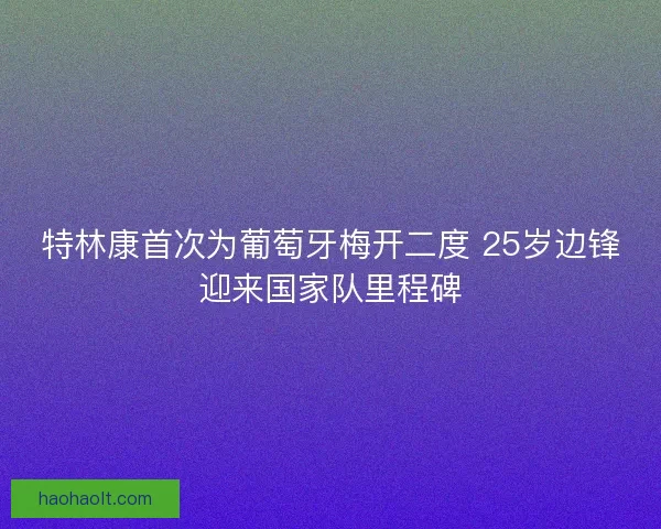 特林康首次为葡萄牙梅开二度 25岁边锋迎来国家队里程碑