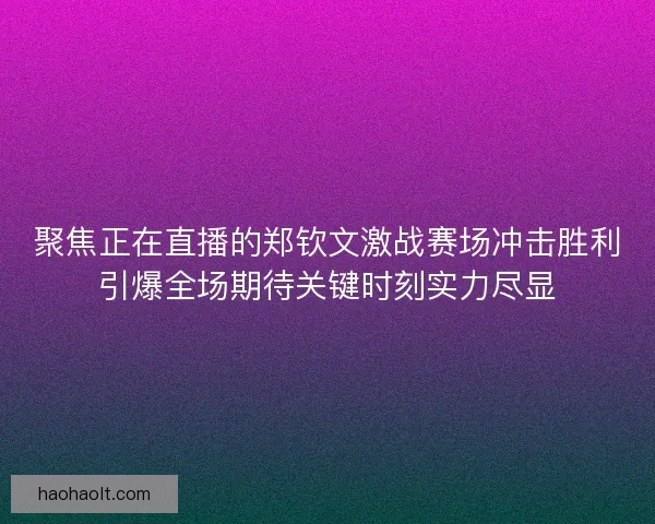 聚焦正在直播的郑钦文激战赛场冲击胜利引爆全场期待关键时刻实力尽显