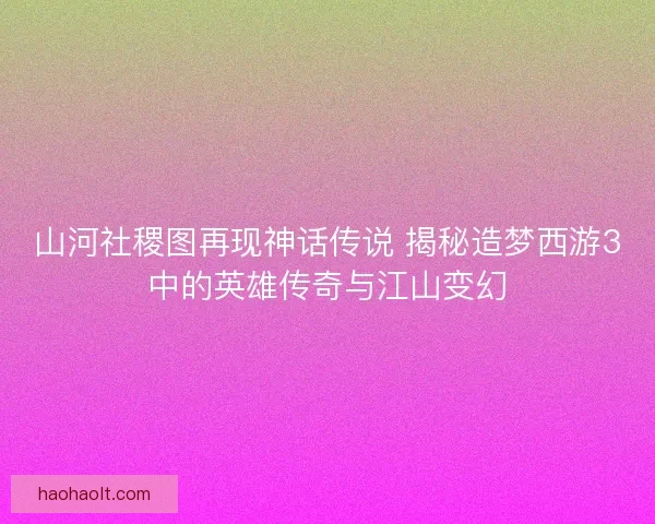 山河社稷图再现神话传说 揭秘造梦西游3中的英雄传奇与江山变幻