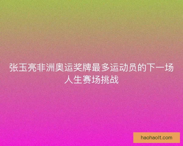 张玉亮非洲奥运奖牌最多运动员的下一场人生赛场挑战