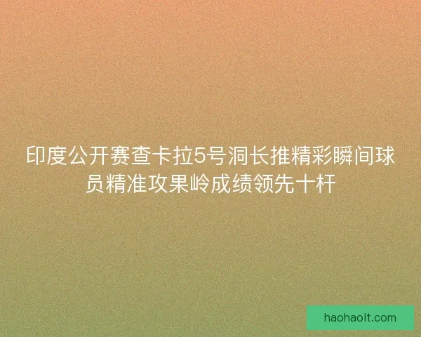 印度公开赛查卡拉5号洞长推精彩瞬间球员精准攻果岭成绩领先十杆