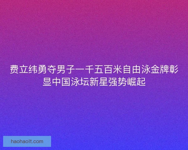 费立纬勇夺男子一千五百米自由泳金牌彰显中国泳坛新星强势崛起