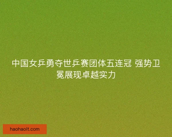 中国女乒勇夺世乒赛团体五连冠 强势卫冕展现卓越实力