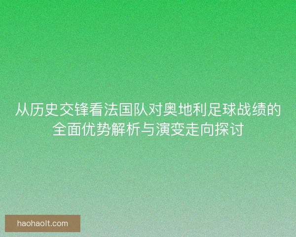 从历史交锋看法国队对奥地利足球战绩的全面优势解析与演变走向探讨