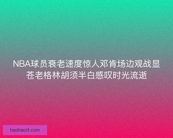 NBA球员衰老速度惊人邓肯场边观战显苍老格林胡须半白感叹时光流逝