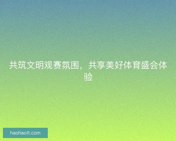 共筑文明观赛氛围，共享美好体育盛会体验