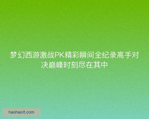 梦幻西游激战PK精彩瞬间全纪录高手对决巅峰时刻尽在其中