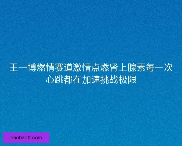 王一博燃情赛道激情点燃肾上腺素每一次心跳都在加速挑战极限