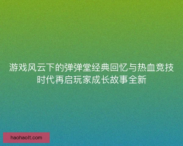 游戏风云下的弹弹堂经典回忆与热血竞技时代再启玩家成长故事全新